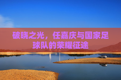 破晓之光,任嘉庆与国家足球队的荣耀征途