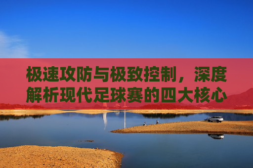 极速攻防与极致控制,深度解析现代足球赛的四大核心特征