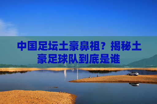 中国足坛土豪鼻祖?揭秘土豪足球队到底是谁
