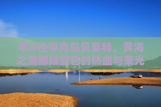 甲A往事青岛贝莱特,黄海之滨那段蓝色的热血与荣光