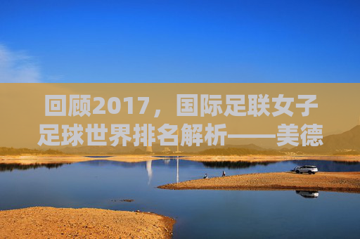 回顾2017,国际足联女子足球世界排名解析——美德的巅峰与玫瑰的挑战
