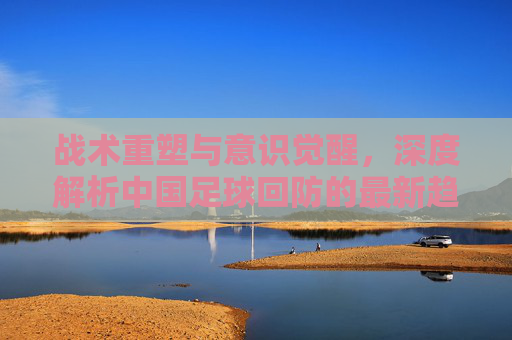 战术重塑与意识觉醒,深度解析中国足球回防的最新趋势与痛点