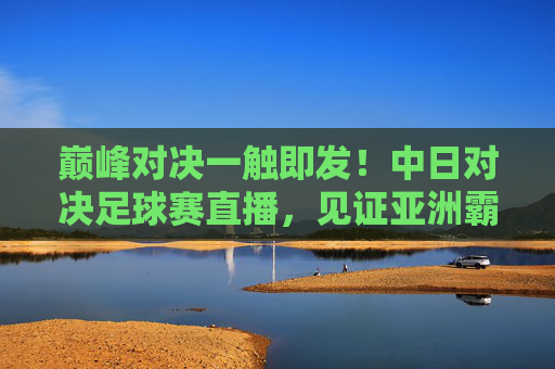巅峰对决一触即发!中日对决足球赛直播,见证亚洲霸主之争