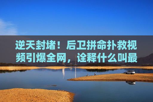 逆天封堵!后卫拼命扑救视频引爆全网,诠释什么叫最后一道防线