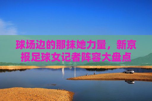 球场边的那抹她力量,新京报足球女记者阵容大盘点
