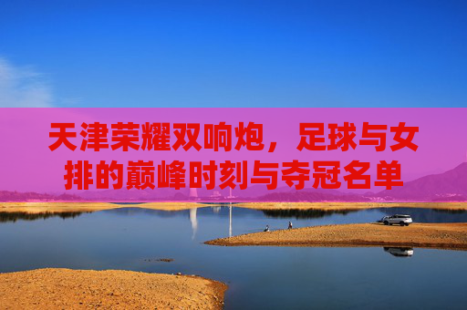 天津荣耀双响炮,足球与女排的巅峰时刻与夺冠名单