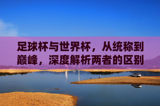 足球杯与世界杯,从统称到巅峰,深度解析两者的区别与联系
