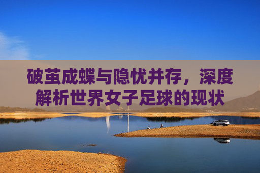 破茧成蝶与隐忧并存,深度解析世界女子足球的现状