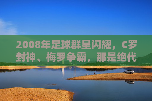 2008年足球群星闪耀,C罗封神、梅罗争霸,那是绝代双骄的黄金元年