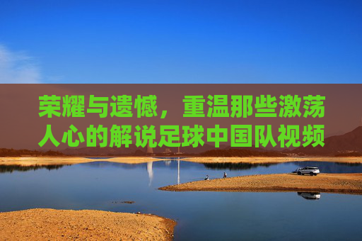 荣耀与遗憾，重温那些激荡人心的解说足球中国队视频