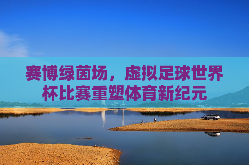 赛博绿茵场,虚拟足球世界杯比赛重塑体育新纪元