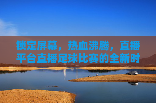 锁定屏幕,热血沸腾,直播平台直播足球比赛的全新时代