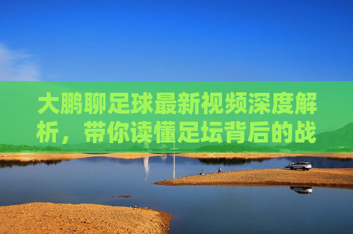大鹏聊足球最新视频深度解析,带你读懂足坛背后的战术博弈