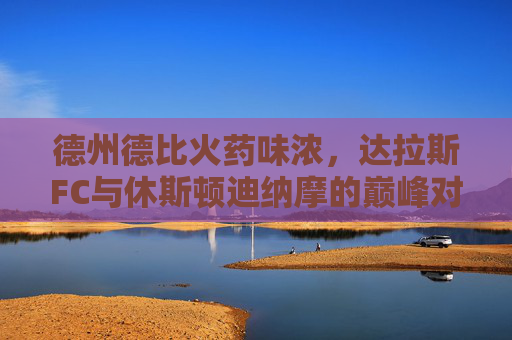 德州德比火药味浓,达拉斯FC与休斯顿迪纳摩的巅峰对决