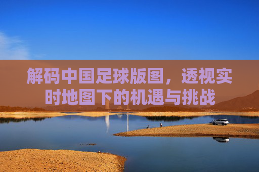 解码中国足球版图,透视实时地图下的机遇与挑战