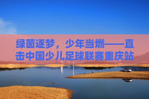 绿茵逐梦,少年当燃——直击中国少儿足球联赛重庆站
