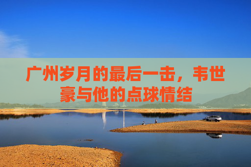 广州岁月的最后一击,韦世豪与他的点球情结