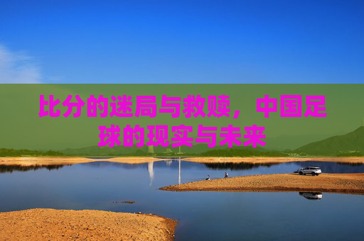 比分的迷局与救赎,中国足球的现实与未来