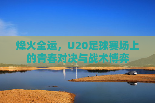 烽火全运,U20足球赛场上的青春对决与战术博弈