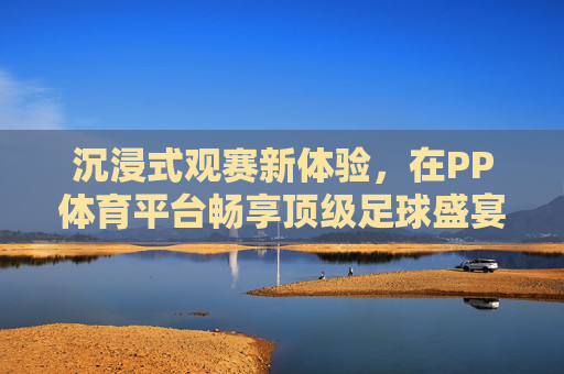 沉浸式观赛新体验,在PP体育平台畅享顶级足球盛宴