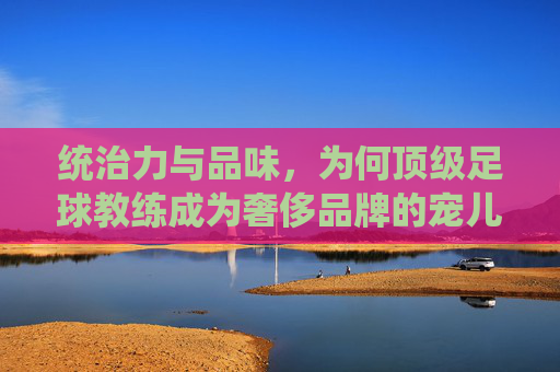 统治力与品味,为何顶级足球教练成为奢侈品牌的宠儿