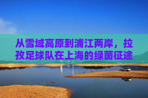 从雪域高原到浦江两岸,拉孜足球队在上海的绿茵征途