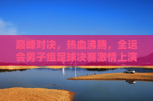 巅峰对决，热血沸腾，全运会男子组足球决赛激情上演