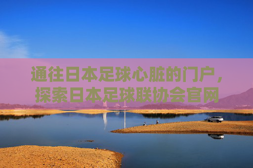 通往日本足球心脏的门户,探索日本足球联协会官网