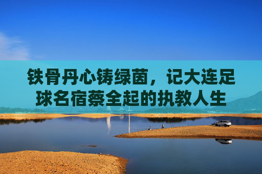 铁骨丹心铸绿茵,记大连足球名宿蔡全起的执教人生