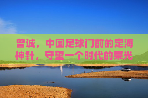 曾诚,中国足球门前的定海神针,守望一个时代的荣光与落寞