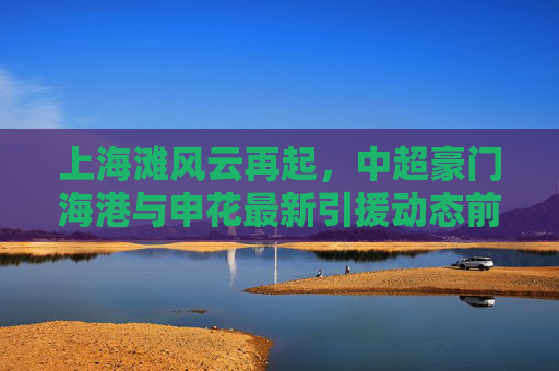 上海滩风云再起,中超豪门海港与申花最新引援动态前瞻