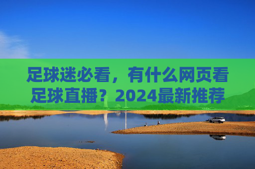足球迷必看,有什么网页看足球直播?2024最新推荐与避坑指南