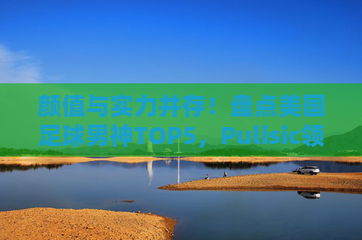 颜值与实力并存!盘点美国足球男神TOP5,Pulisic领衔,还有谁?