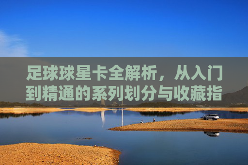 足球球星卡全解析,从入门到精通的系列划分与收藏指南