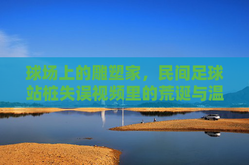 球场上的雕塑家,民间足球站桩失误视频里的荒诞与温情