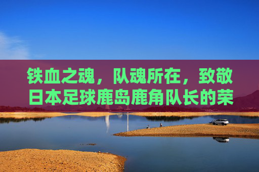 铁血之魂，队魂所在，致敬日本足球鹿岛鹿角队长的荣耀与担当