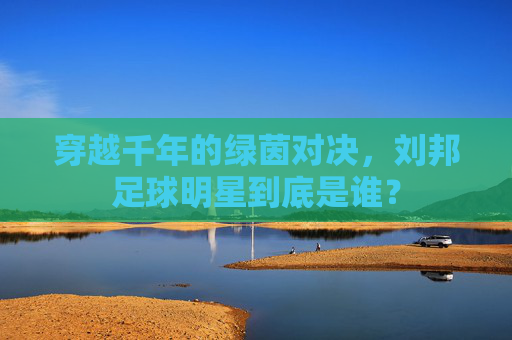 穿越千年的绿茵对决,刘邦足球明星到底是谁?