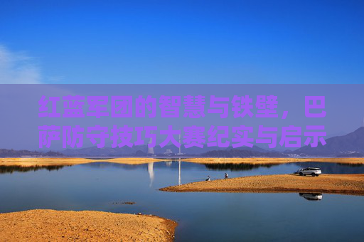 红蓝军团的智慧与铁壁,巴萨防守技巧大赛纪实与启示