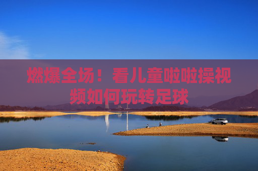 燃爆全场!看儿童啦啦操视频如何玩转足球