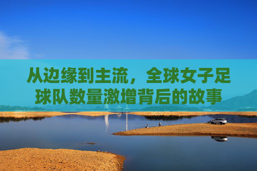 从边缘到主流,全球女子足球队数量激增背后的故事