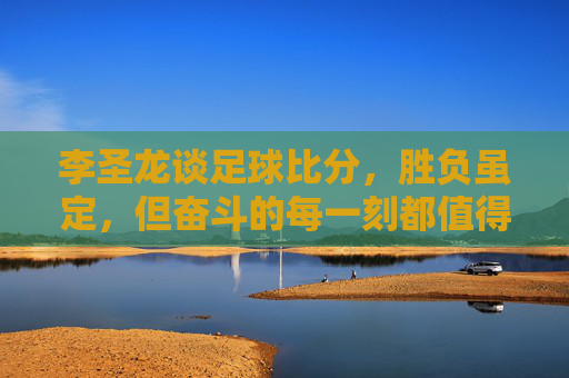 李圣龙谈足球比分,胜负虽定,但奋斗的每一刻都值得铭记