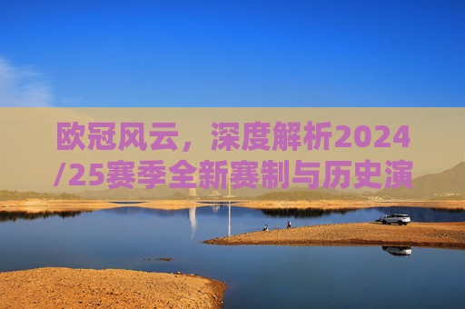欧冠风云,深度解析2024/25赛季全新赛制与历史演变
