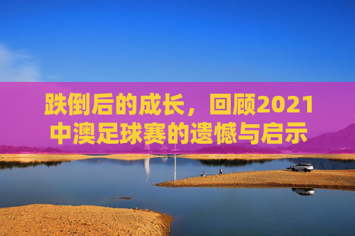 跌倒后的成长,回顾2021中澳足球赛的遗憾与启示