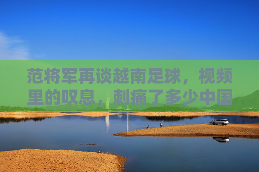 范将军再谈越南足球,视频里的叹息,刺痛了多少中国球迷的心?
