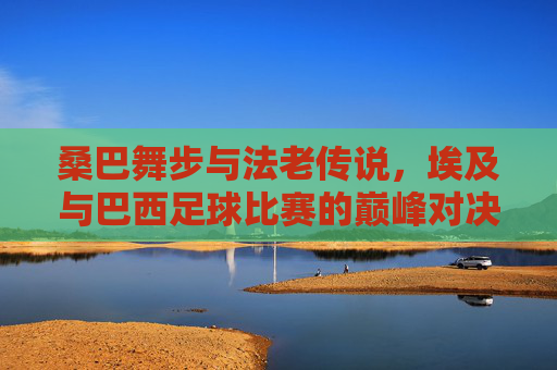 桑巴舞步与法老传说,埃及与巴西足球比赛的巅峰对决