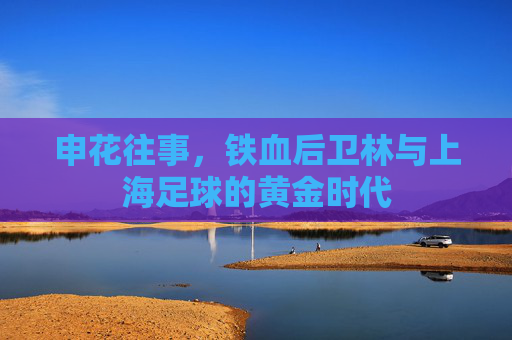 申花往事,铁血后卫林与上海足球的黄金时代