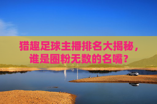 猎趣足球主播排名大揭秘,谁是圈粉无数的名嘴?
