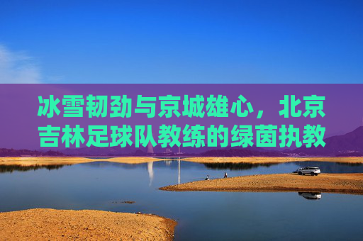 冰雪韧劲与京城雄心,北京吉林足球队教练的绿茵执教路