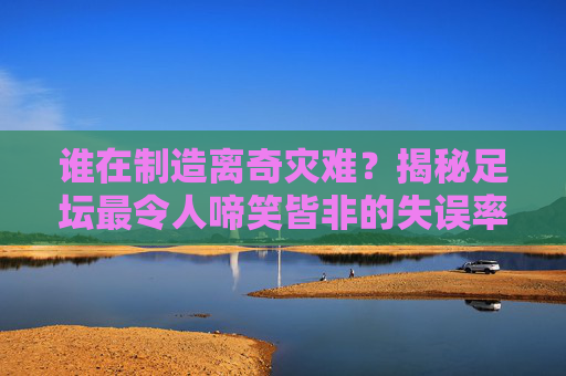 谁在制造离奇灾难?揭秘足坛最令人啼笑皆非的失误率排名榜