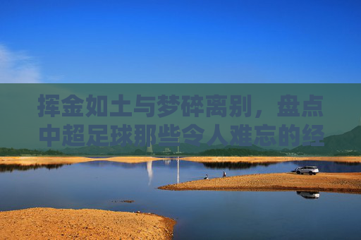 挥金如土与梦碎离别,盘点中超足球那些令人难忘的经典瞬间转会